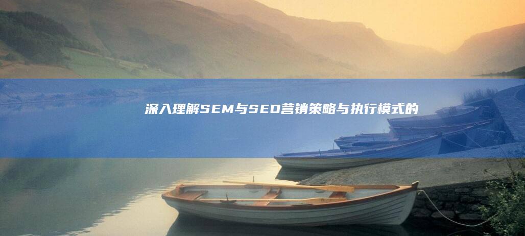 深入理解SEM与SEO：营销策略与执行模式的区别